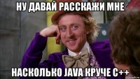 ну давай расскажи мне насколько java круче c++