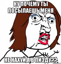 ну почему ты посылаешь меня не нахуй,а в пизду??