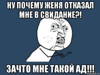 ну почему женя отказал мне в свидание?! зачто мне такой ад!!!