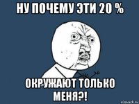 ну почему эти 20 % окружают только меня?!