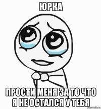 юрка прости меня за то что я не остался у тебя