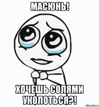 масюнь! хочешь солями уколоться?!