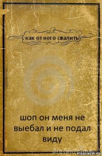 как от него свалить шоп он меня не выебал и не подал виду