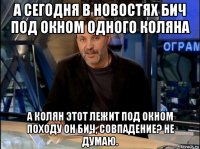 а сегодня в новостях бич под окном одного коляна а колян этот лежит под окном походу он бич, совпадение? не думаю.