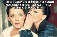 — ліль, а давай с тобой напьемся и уедем на хер куда-нибудь! — а куда? — неси коньяк... сейчас узнаем. 