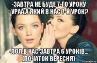 -завтра не буде 7-го уроку -ураа,а який в нас 7-й урок? -лол,в нас завтра 6 урокiв... (початок вересня)