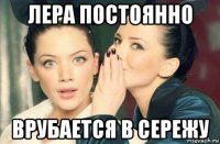 лера постоянно врубается в сережу