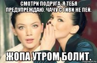 смотри подруга. я тебя предупреждаю. чачу с гиви не пей. жопа утром болит.