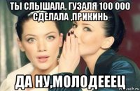 ты слышала, гузаля 100 000 сделала ,прикинь да ну,молодееец