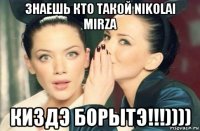 знаешь кто такой nikolai mirza киздэ борытэ!!!))))