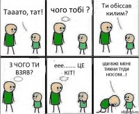 Тааато, тат! чого тобі ? Ти обіссав килим? З ЧОГО ТИ ВЗЯВ? еее....... ЦЕ КІТ! ІДИ ВЖЕ МЕНЕ ТИКНИ ТУДИ НОСОМ...!