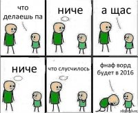 что делаешь па ниче а щас ниче что слусчилось фнаф ворд будет в 2016