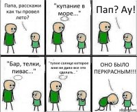 Папа, расскажи как ты провел лето? "купание в море..." Пап? Ау! "Бар, телки, пивас..." "тупое солнце которое мне не дало все это сделать..." ОНО БЫЛО ПЕРКРАСНЫМ!!!