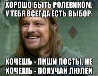 хорошо быть ролевиком, у тебя всегда есть выбор: хочешь - пиши посты, не хочешь - получай люлей