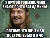 я крутой ролевик, меня знают почти все админы, потому что почти во всех ролевых я в чс