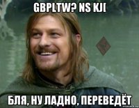 gbpltw? ns kj[ бля, ну ладно, переведёт