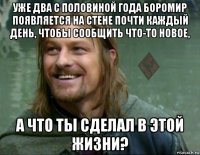 уже два с половиной года боромир появляется на стене почти каждый день, чтобы сообщить что-то новое, а что ты сделал в этой жизни?