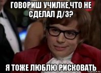 говориш училке,что не сделал д/з? я тоже люблю рисковать