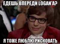 едешь впереди logan'a? я тоже люблю рисковать