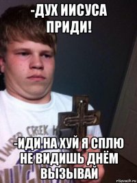 -дух иисуса приди! -иди на хуй я сплю не видишь днём вызывай