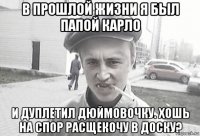 в прошлой жизни я был папой карло и дуплетил дюймовочку. хошь на спор расщекочу в доску?