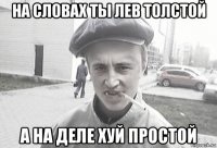 на словах ты лев толстой а на деле хуй простой