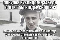 покупая бухлицо, не забудь взяти бабі кіндер сюрприз алкоголізм алкоголізмом, а баба всегда должна чувствовать себя маленькою принцескою