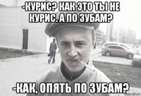 -курис? как это ты не курис. а по зубам? -как, опять по зубам?