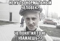 не ну ты нормальный человек? че понятия то не уважаешь??