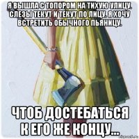 я вышла с топором на тихую улицу. слезы текут и текут по лицу. я хочу встретить обычного пьяницу. чтоб достебаться к его же концу...