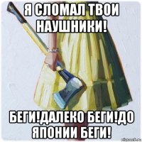 я сломал твои наушники! беги!далеко беги!до японии беги!