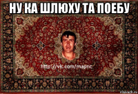 ну ка шлюху та поебу 