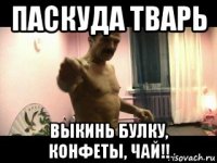 паскуда тварь выкинь булку, конфеты, чай!!