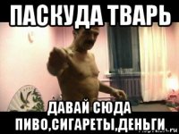 паскуда тварь давай сюда пиво,сигареты,деньги