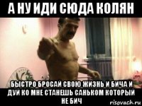 а ну иди сюда колян быстро бросай свою жизнь и бича и дуй ко мне станешь саньком который не бич