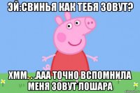 эй:свинья как тебя зовут? хмм. . .ааа точно вспомнила меня зовут лошара