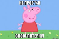 не прое*%и свою пятерку!