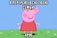 я перережу всю твою семью хрю