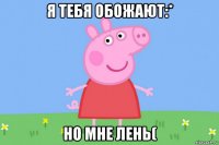 я тебя обожают:* но мне лень(