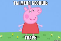 ты меня бесишь тварь