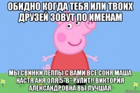 обидно когда тебя или твоих друзей зовут по именам мы свинки пеппы с вами все соня маша настя аня оля 5"в" рулит!! виктория александровна вы лучшая