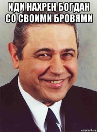 иди нахрен богдан со своими бровями 