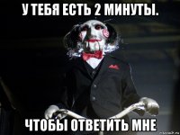 у тебя есть 2 минуты. чтобы ответить мне