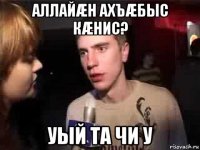 аллайæн ахъæбыс кæнис? уый та чи у