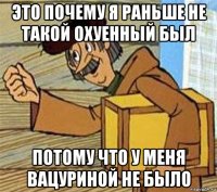 это почему я раньше не такой охуенный был потому что у меня вацуриной не было