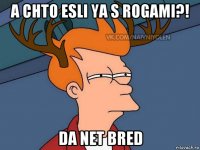 a chto esli ya s rogami?! da net bred