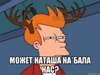  может наташа на*бала нас?