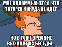 мне одному кажется, что титарев никуда не идёт но в тоже время не выходит из беседы...