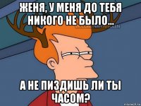 женя, у меня до тебя никого не было... а не пиздишь ли ты часом?