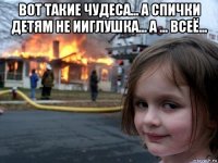 вот такие чудеса... а спички детям не ииглушка... а ... всеё... 